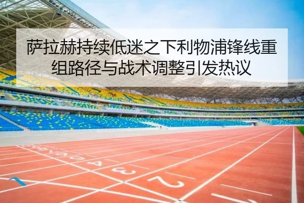 萨拉赫持续低迷之下利物浦锋线重组路径与战术调整引发热议