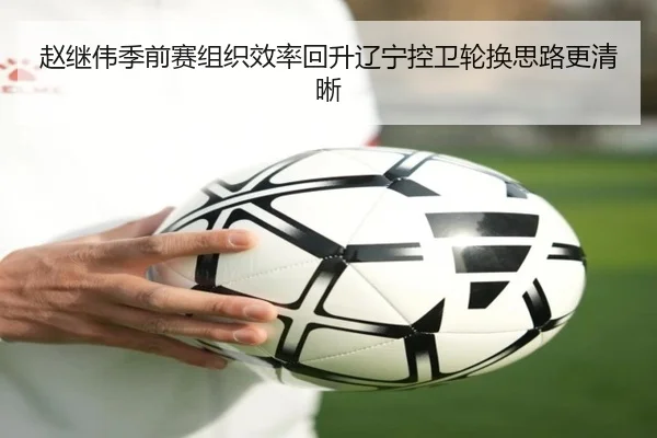 赵继伟季前赛组织效率回升辽宁控卫轮换思路更清晰