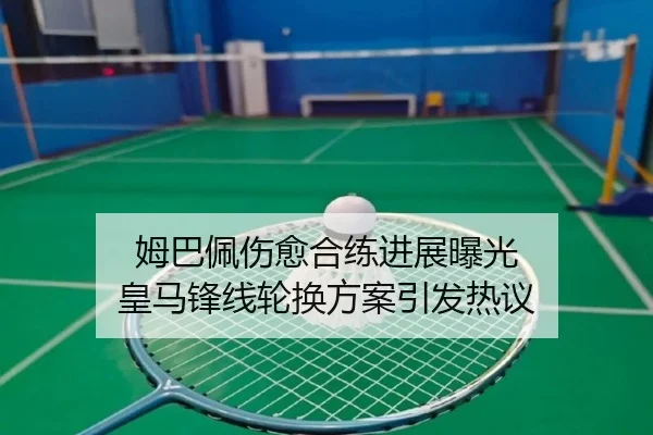 姆巴佩伤愈合练进展曝光 皇马锋线轮换方案引发热议