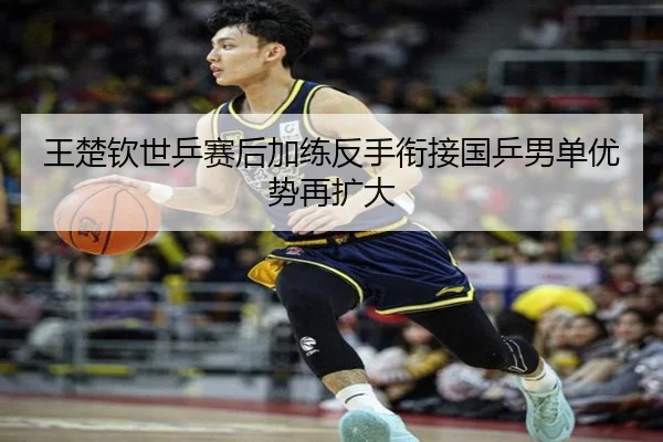 王楚钦世乒赛后加练反手衔接国乒男单优势再扩大